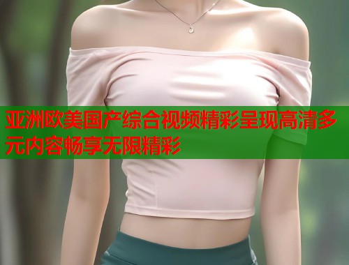 亚洲欧美国产综合视频精彩呈现高清多元内容畅享无限精彩