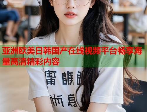 亚洲欧美日韩国产在线视频平台畅享海量高清精彩内容