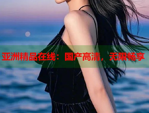 亚洲精品在线：国产高清，无限畅享