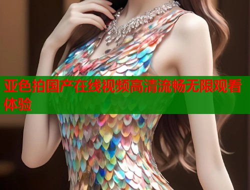 亚色拍国产在线视频高清流畅无限观看体验