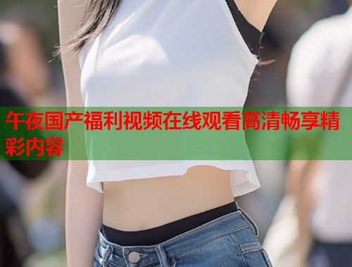 午夜国产福利视频在线观看高清畅享精彩内容