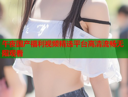 午夜国产福利视频精选平台高清流畅无限观看