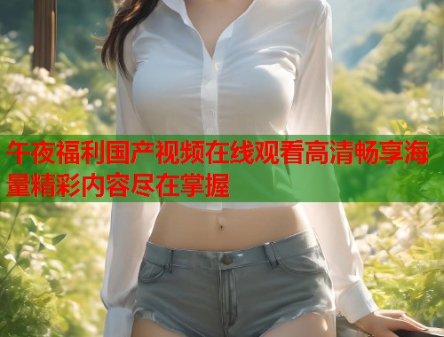 午夜福利国产视频在线观看高清畅享海量精彩内容尽在掌握