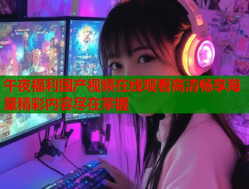 午夜福利国产视频在线观看高清畅享海量精彩内容尽在掌握