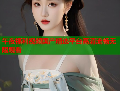 午夜福利视频国产精选平台高清流畅无限观看