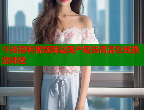 午夜福利视频网站国产精选高清在线播放体验