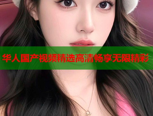 华人国产视频精选高清畅享无限精彩
