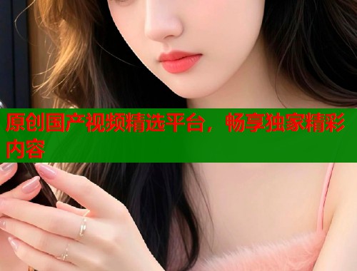 原创国产视频精选平台，畅享独家精彩内容