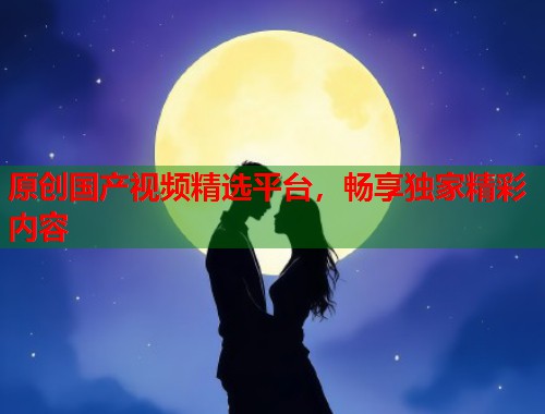 原创国产视频精选平台，畅享独家精彩内容