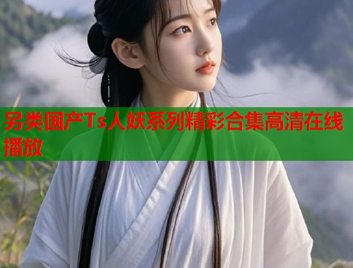 另类国产Ts人妖系列精彩合集高清在线播放