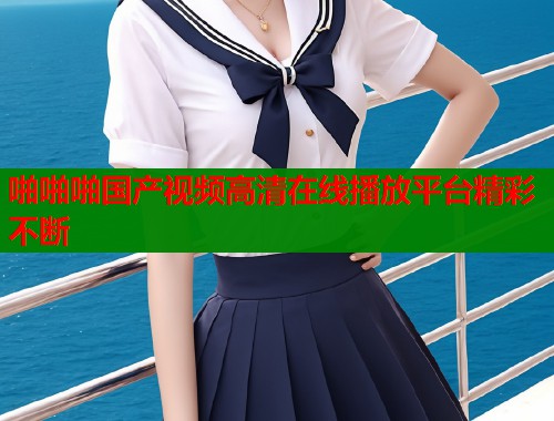 啪啪啪国产视频高清在线播放平台精彩不断