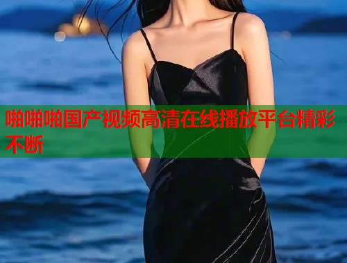 啪啪啪国产视频高清在线播放平台精彩不断