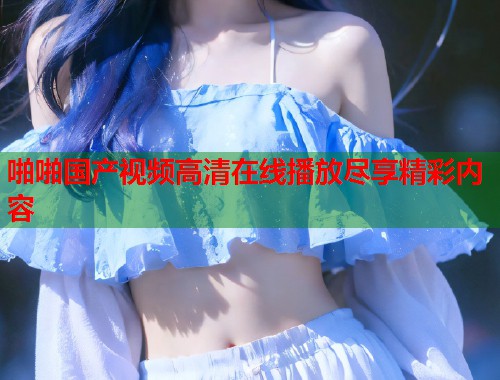 啪啪国产视频高清在线播放尽享精彩内容