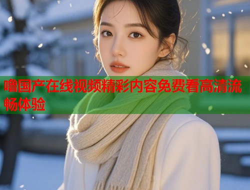 噜国产在线视频精彩内容免费看高清流畅体验