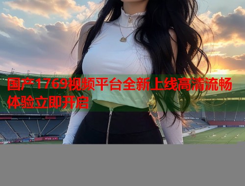 国产1769视频平台全新上线高清流畅体验立即开启
