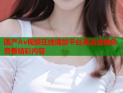 国产Av视频在线播放平台高清流畅免费看精彩内容