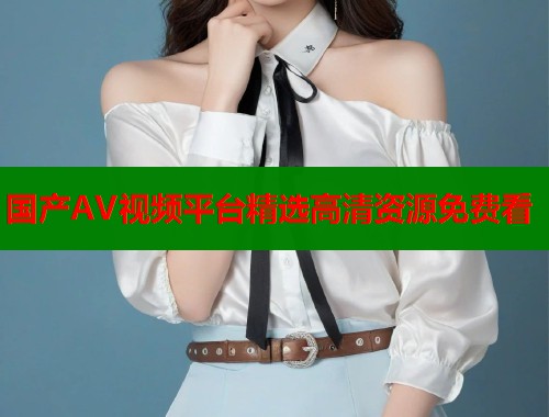 国产AV视频平台精选高清资源免费看