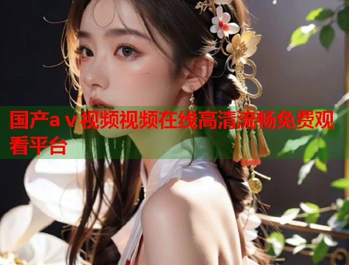 国产aⅴ视频视频在线高清流畅免费观看平台