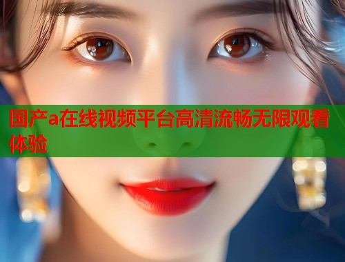 国产a在线视频平台高清流畅无限观看体验