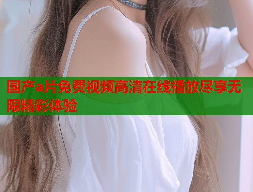 国产a片免费视频高清在线播放尽享无限精彩体验
