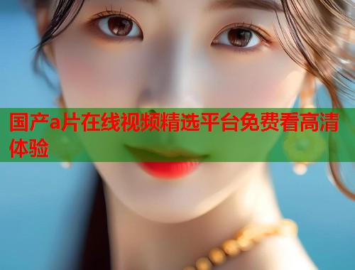国产a片在线视频精选平台免费看高清体验