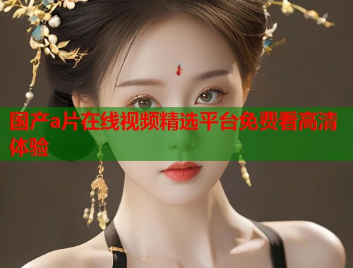 国产a片在线视频精选平台免费看高清体验