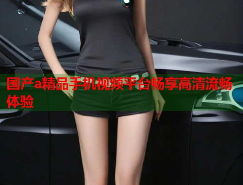 国产a精品手机视频平台畅享高清流畅体验