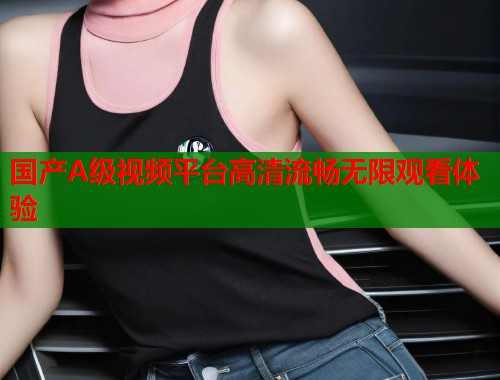 国产A级视频平台高清流畅无限观看体验