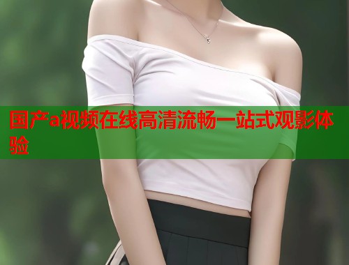国产a视频在线高清流畅一站式观影体验