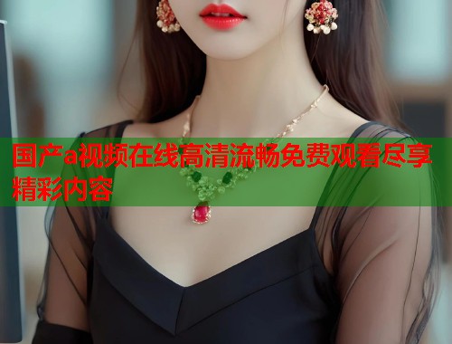 国产a视频在线高清流畅免费观看尽享精彩内容