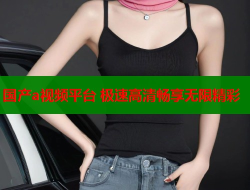 国产a视频平台 极速高清畅享无限精彩