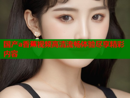 国产a香蕉视频高清流畅体验尽享精彩内容