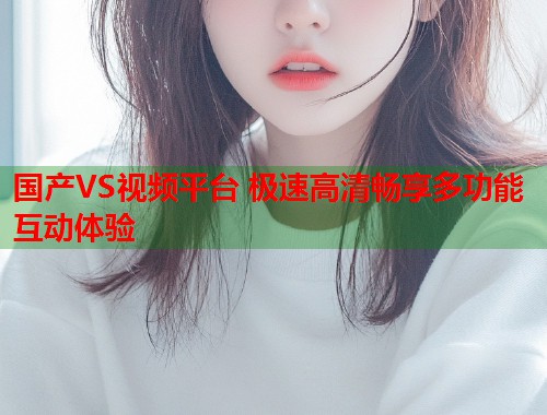 国产VS视频平台 极速高清畅享多功能互动体验