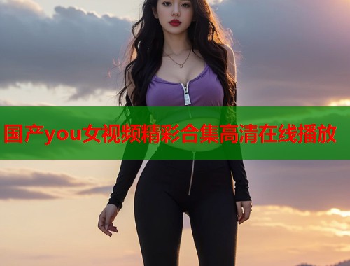 国产you女视频精彩合集高清在线播放