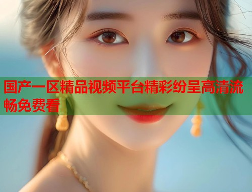 国产一区精品视频平台精彩纷呈高清流畅免费看