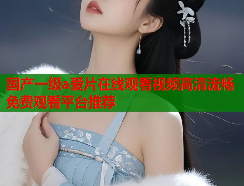国产一级a爱片在线观看视频高清流畅免费观看平台推荐