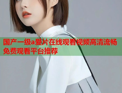 国产一级a爱片在线观看视频高清流畅免费观看平台推荐