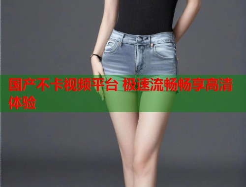国产不卡视频平台 极速流畅畅享高清体验