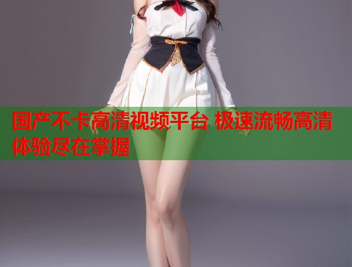 国产不卡高清视频平台 极速流畅高清体验尽在掌握