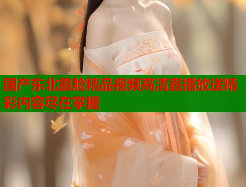 国产东北露脸精品视频高清直播放送精彩内容尽在掌握
