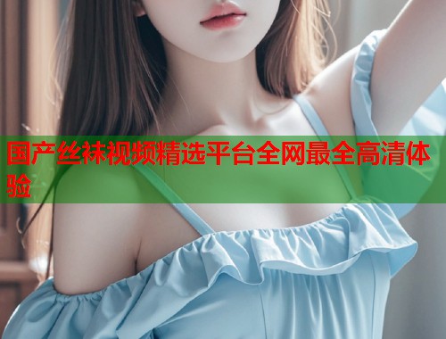 国产丝袜视频精选平台全网最全高清体验