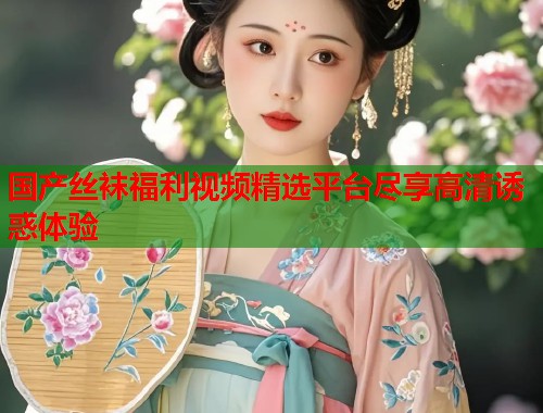 国产丝袜福利视频精选平台尽享高清诱惑体验