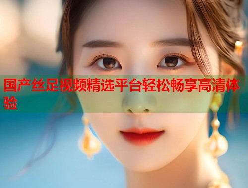 国产丝足视频精选平台轻松畅享高清体验