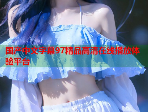 国产中文字幕97精品高清在线播放体验平台