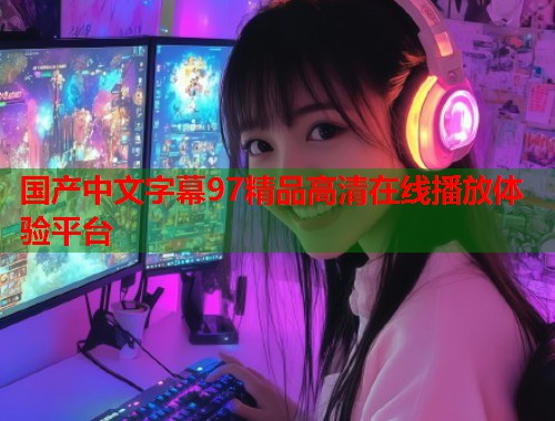 国产中文字幕97精品高清在线播放体验平台