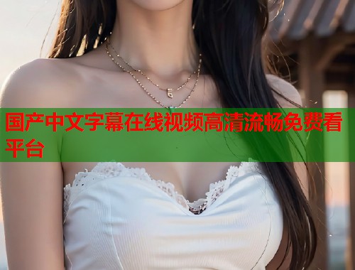国产中文字幕在线视频高清流畅免费看平台