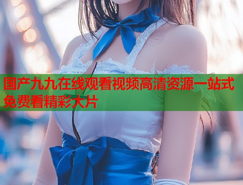 国产九九在线观看视频高清资源一站式免费看精彩大片