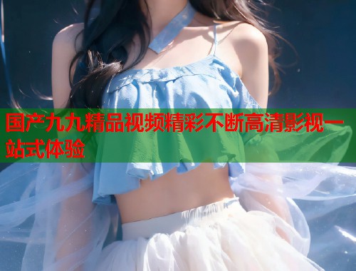 国产九九精品视频精彩不断高清影视一站式体验