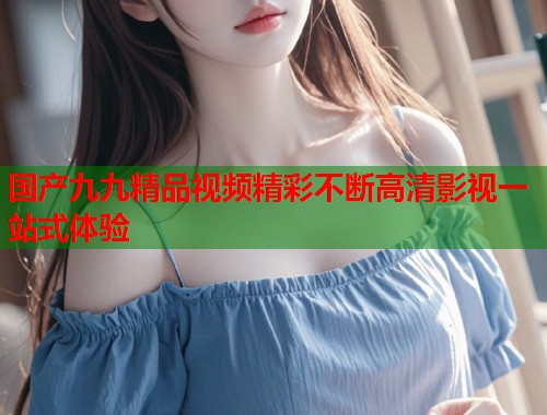 国产九九精品视频精彩不断高清影视一站式体验