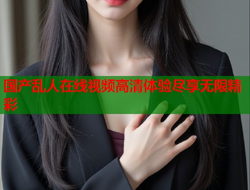国产乱人在线视频高清体验尽享无限精彩